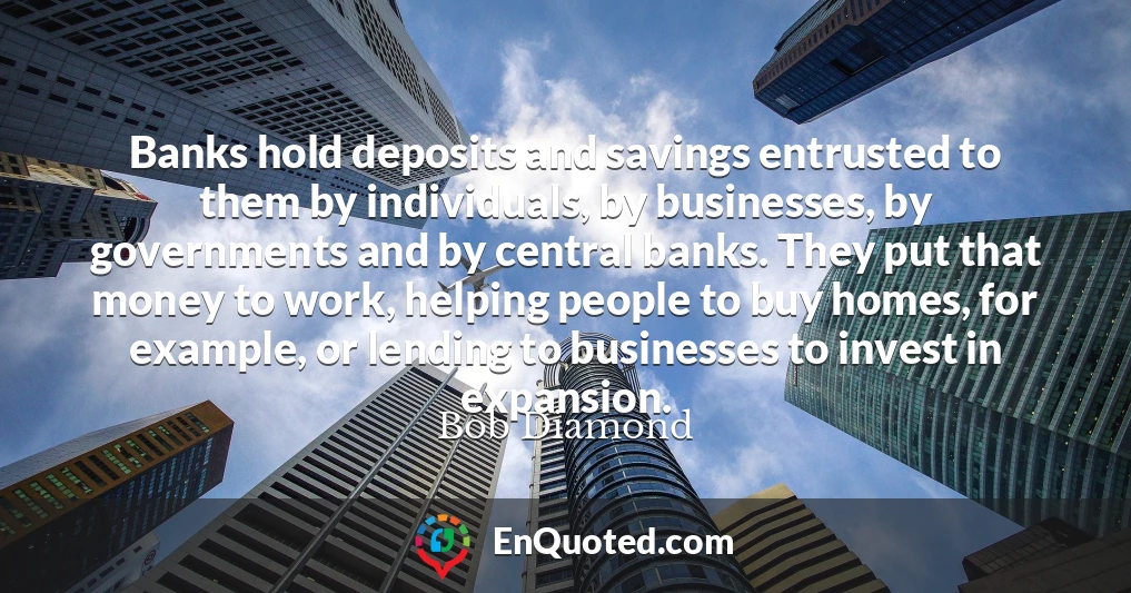 Banks hold deposits and savings entrusted to them by individuals, by businesses, by governments and by central banks. They put that money to work, helping people to buy homes, for example, or lending to businesses to invest in expansion.