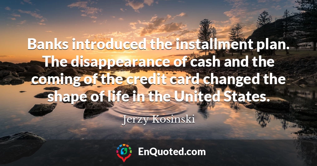 Banks introduced the installment plan. The disappearance of cash and the coming of the credit card changed the shape of life in the United States.
