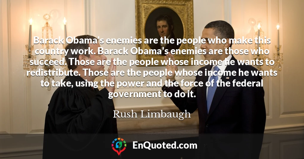 Barack Obama's enemies are the people who make this country work. Barack Obama's enemies are those who succeed. Those are the people whose income he wants to redistribute. Those are the people whose income he wants to take, using the power and the force of the federal government to do it.
