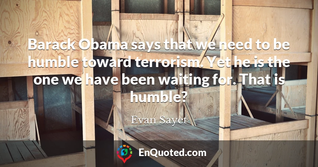 Barack Obama says that we need to be humble toward terrorism. Yet he is the one we have been waiting for. That is humble?