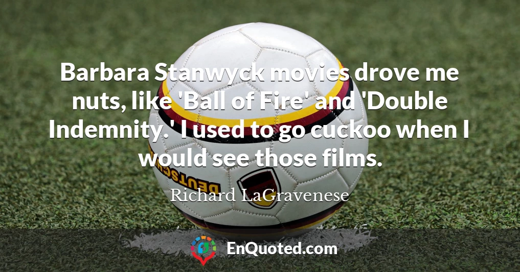 Barbara Stanwyck movies drove me nuts, like 'Ball of Fire' and 'Double Indemnity.' I used to go cuckoo when I would see those films.