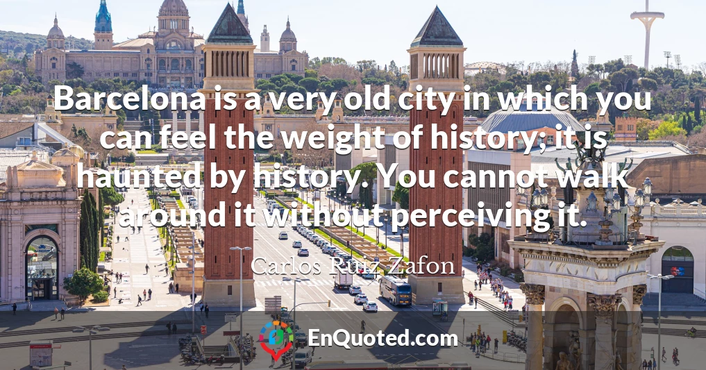 Barcelona is a very old city in which you can feel the weight of history; it is haunted by history. You cannot walk around it without perceiving it.