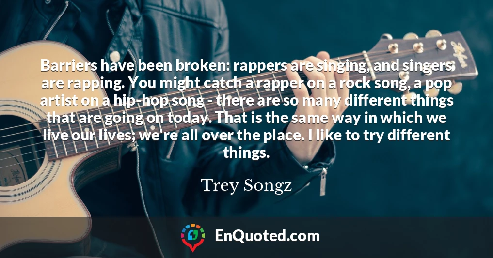 Barriers have been broken: rappers are singing, and singers are rapping. You might catch a rapper on a rock song, a pop artist on a hip-hop song - there are so many different things that are going on today. That is the same way in which we live our lives; we're all over the place. I like to try different things.