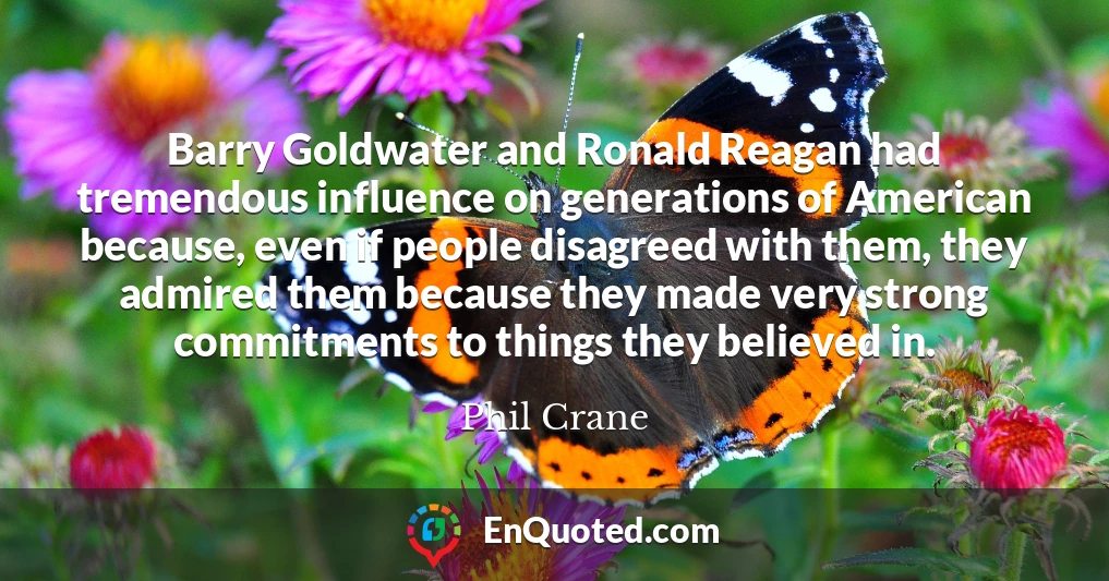 Barry Goldwater and Ronald Reagan had tremendous influence on generations of American because, even if people disagreed with them, they admired them because they made very strong commitments to things they believed in.