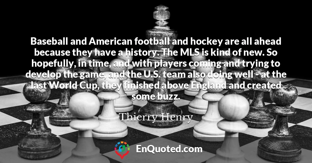 Baseball and American football and hockey are all ahead because they have a history. The MLS is kind of new. So hopefully, in time, and with players coming and trying to develop the game, and the U.S. team also doing well - at the last World Cup, they finished above England and created some buzz.
