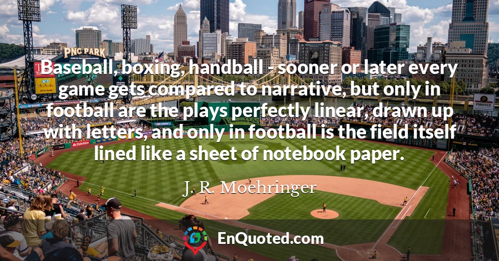 Baseball, boxing, handball - sooner or later every game gets compared to narrative, but only in football are the plays perfectly linear, drawn up with letters, and only in football is the field itself lined like a sheet of notebook paper.