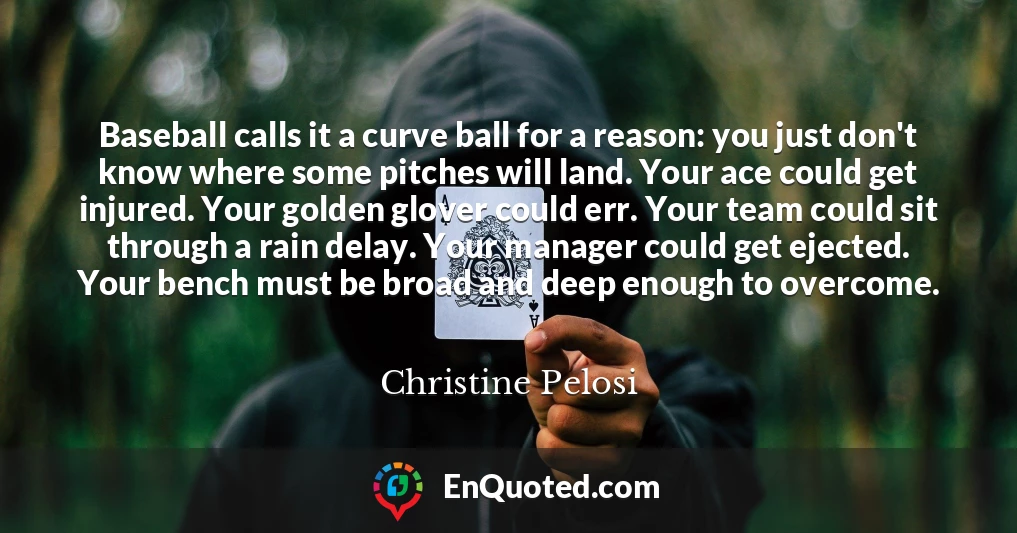 Baseball calls it a curve ball for a reason: you just don't know where some pitches will land. Your ace could get injured. Your golden glover could err. Your team could sit through a rain delay. Your manager could get ejected. Your bench must be broad and deep enough to overcome.