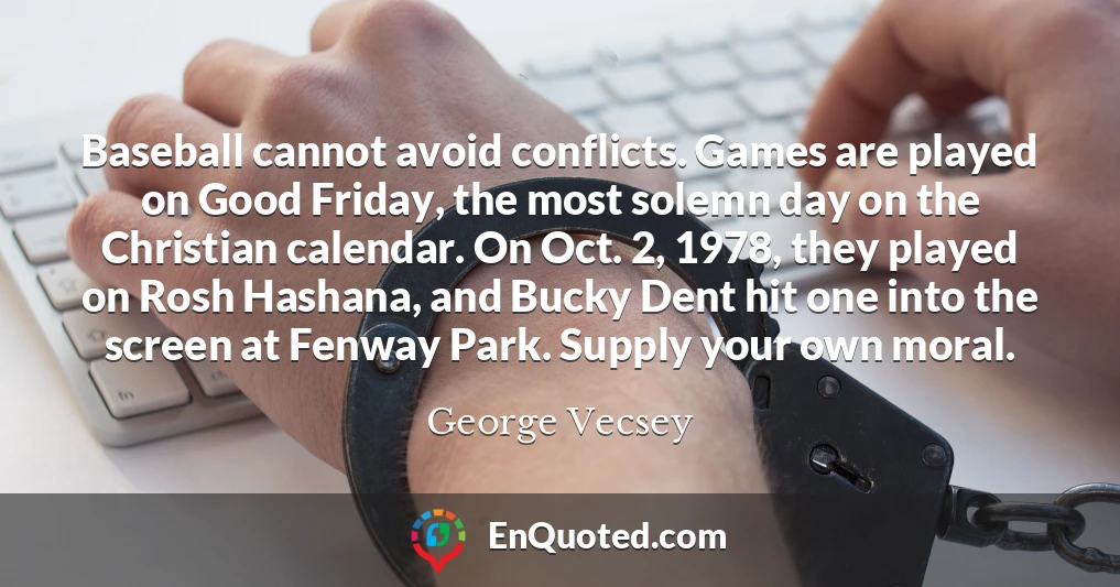 Baseball cannot avoid conflicts. Games are played on Good Friday, the most solemn day on the Christian calendar. On Oct. 2, 1978, they played on Rosh Hashana, and Bucky Dent hit one into the screen at Fenway Park. Supply your own moral.