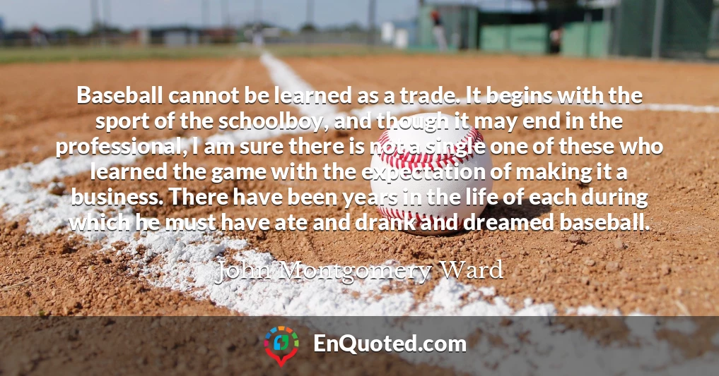Baseball cannot be learned as a trade. It begins with the sport of the schoolboy, and though it may end in the professional, I am sure there is not a single one of these who learned the game with the expectation of making it a business. There have been years in the life of each during which he must have ate and drank and dreamed baseball.