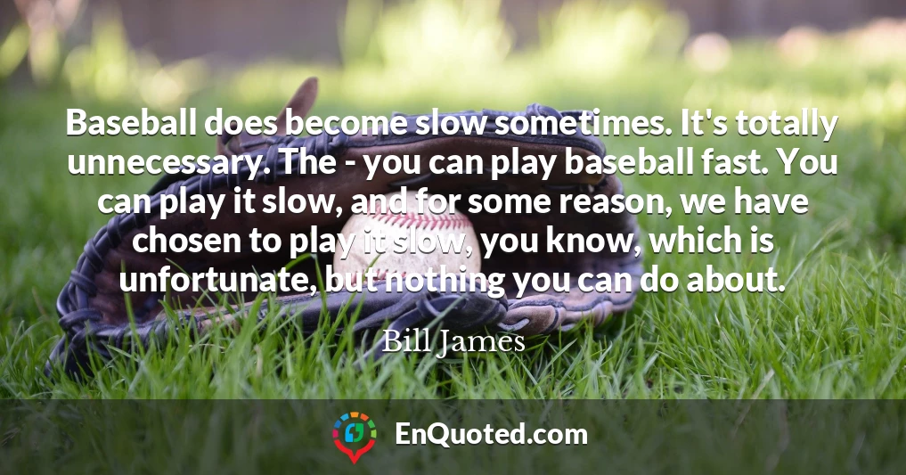 Baseball does become slow sometimes. It's totally unnecessary. The - you can play baseball fast. You can play it slow, and for some reason, we have chosen to play it slow, you know, which is unfortunate, but nothing you can do about.