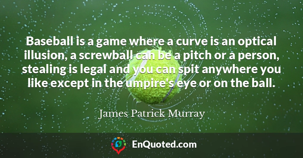Baseball is a game where a curve is an optical illusion, a screwball can be a pitch or a person, stealing is legal and you can spit anywhere you like except in the umpire's eye or on the ball.