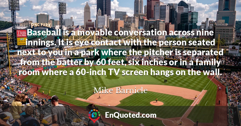 Baseball is a movable conversation across nine innings. It is eye contact with the person seated next to you in a park where the pitcher is separated from the batter by 60 feet, six inches or in a family room where a 60-inch TV screen hangs on the wall.
