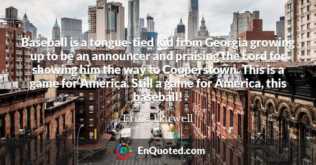 Baseball is a tongue-tied kid from Georgia growing up to be an announcer and praising the Lord for showing him the way to Cooperstown. This is a game for America. Still a game for America, this baseball!