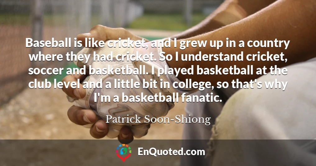 Baseball is like cricket, and I grew up in a country where they had cricket. So I understand cricket, soccer and basketball. I played basketball at the club level and a little bit in college, so that's why I'm a basketball fanatic.