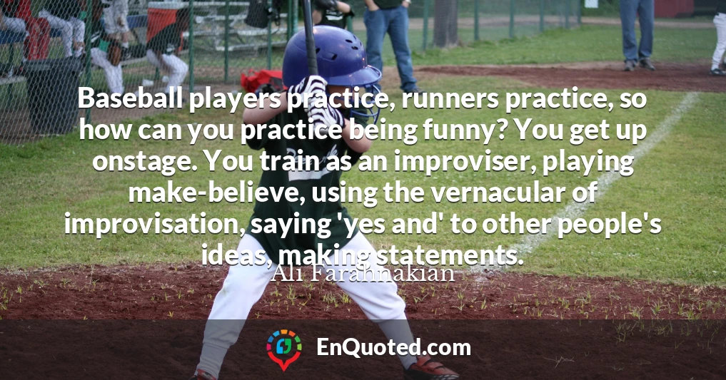 Baseball players practice, runners practice, so how can you practice being funny? You get up onstage. You train as an improviser, playing make-believe, using the vernacular of improvisation, saying 'yes and' to other people's ideas, making statements.