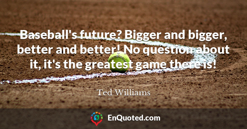 Baseball's future? Bigger and bigger, better and better! No question about it, it's the greatest game there is!