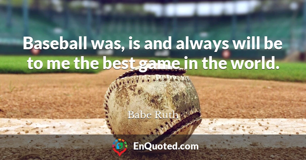 Baseball was, is and always will be to me the best game in the world.