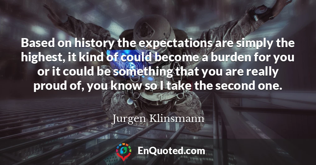 Based on history the expectations are simply the highest, it kind of could become a burden for you or it could be something that you are really proud of, you know so I take the second one.