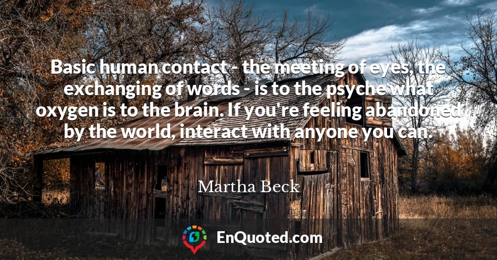 Basic human contact - the meeting of eyes, the exchanging of words - is to the psyche what oxygen is to the brain. If you're feeling abandoned by the world, interact with anyone you can.