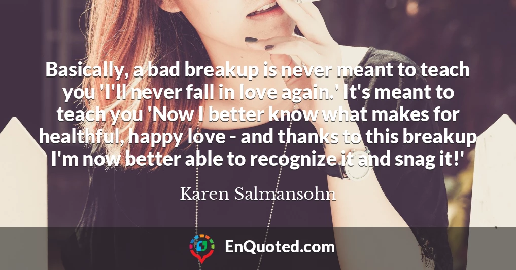 Basically, a bad breakup is never meant to teach you 'I'll never fall in love again.' It's meant to teach you 'Now I better know what makes for healthful, happy love - and thanks to this breakup I'm now better able to recognize it and snag it!'