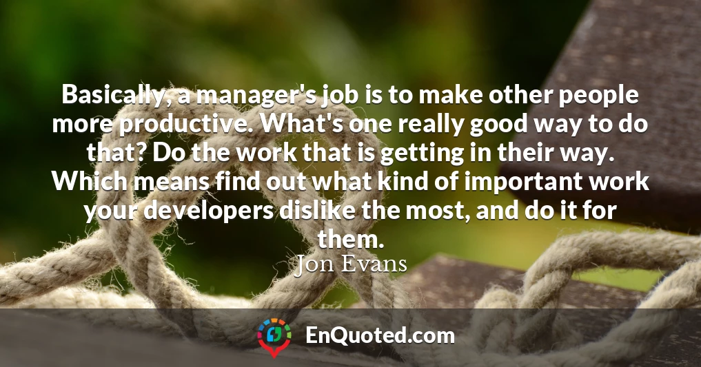 Basically, a manager's job is to make other people more productive. What's one really good way to do that? Do the work that is getting in their way. Which means find out what kind of important work your developers dislike the most, and do it for them.