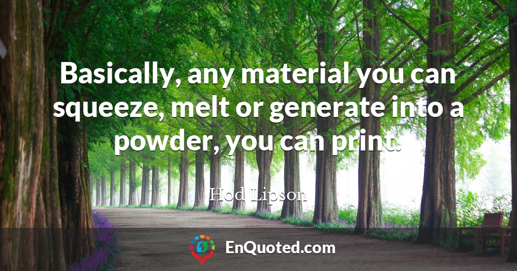 Basically, any material you can squeeze, melt or generate into a powder, you can print.