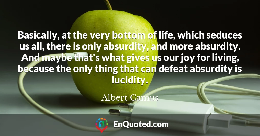Basically, at the very bottom of life, which seduces us all, there is only absurdity, and more absurdity. And maybe that's what gives us our joy for living, because the only thing that can defeat absurdity is lucidity.
