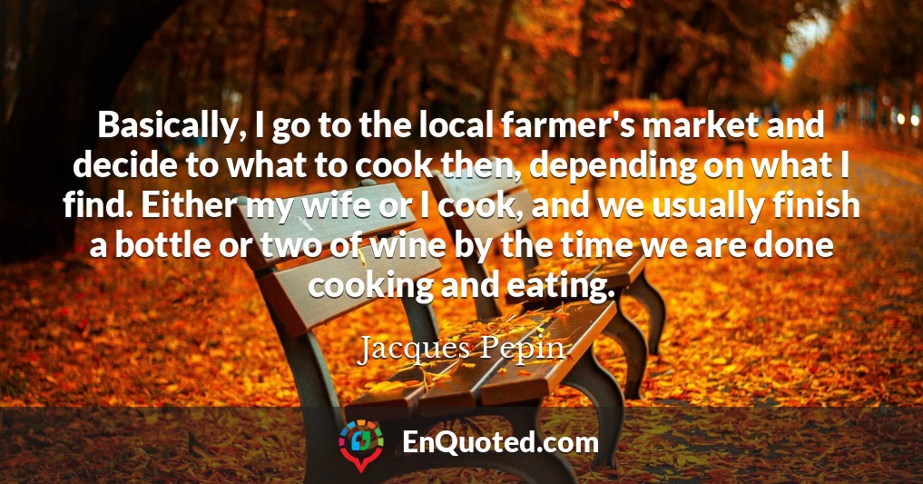 Basically, I go to the local farmer's market and decide to what to cook then, depending on what I find. Either my wife or I cook, and we usually finish a bottle or two of wine by the time we are done cooking and eating.