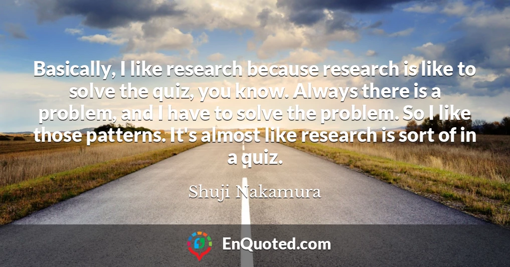 Basically, I like research because research is like to solve the quiz, you know. Always there is a problem, and I have to solve the problem. So I like those patterns. It's almost like research is sort of in a quiz.