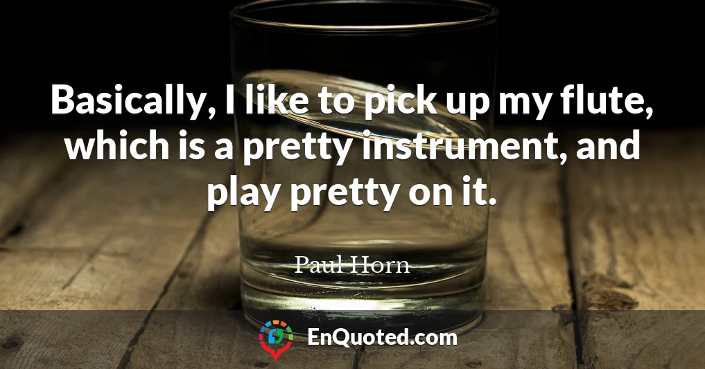 Basically, I like to pick up my flute, which is a pretty instrument, and play pretty on it.