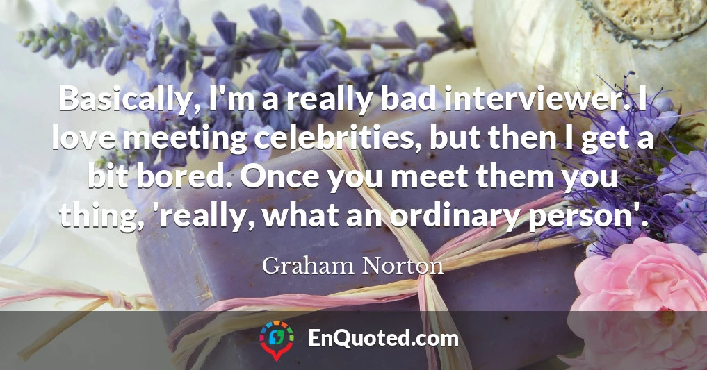Basically, I'm a really bad interviewer. I love meeting celebrities, but then I get a bit bored. Once you meet them you thing, 'really, what an ordinary person'.