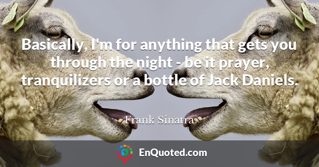 Basically, I'm for anything that gets you through the night - be it prayer, tranquilizers or a bottle of Jack Daniels.