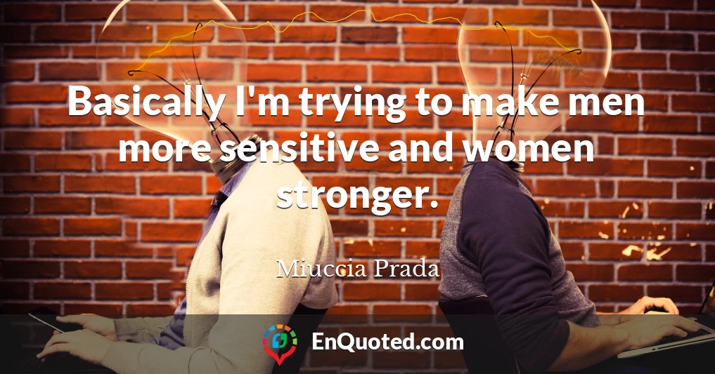 Basically I'm trying to make men more sensitive and women stronger.