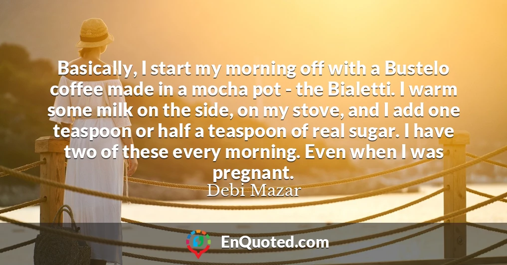 Basically, I start my morning off with a Bustelo coffee made in a mocha pot - the Bialetti. I warm some milk on the side, on my stove, and I add one teaspoon or half a teaspoon of real sugar. I have two of these every morning. Even when I was pregnant.