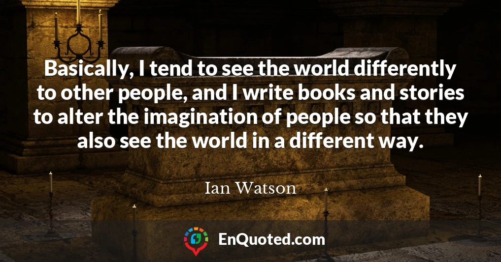 Basically, I tend to see the world differently to other people, and I write books and stories to alter the imagination of people so that they also see the world in a different way.