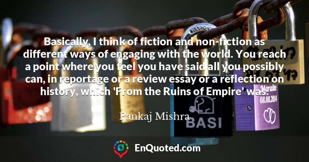 Basically, I think of fiction and non-fiction as different ways of engaging with the world. You reach a point where you feel you have said all you possibly can, in reportage or a review essay or a reflection on history, which 'From the Ruins of Empire' was.