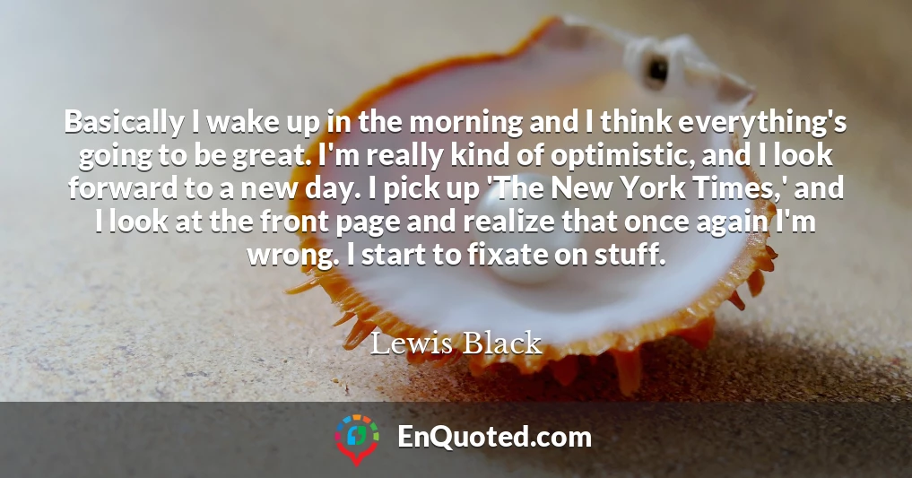 Basically I wake up in the morning and I think everything's going to be great. I'm really kind of optimistic, and I look forward to a new day. I pick up 'The New York Times,' and I look at the front page and realize that once again I'm wrong. I start to fixate on stuff.