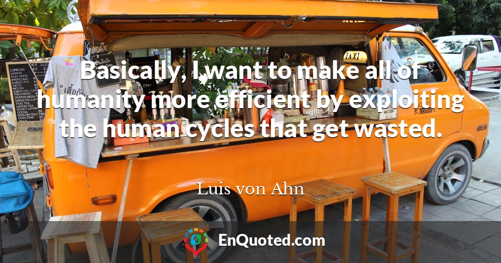 Basically, I want to make all of humanity more efficient by exploiting the human cycles that get wasted.