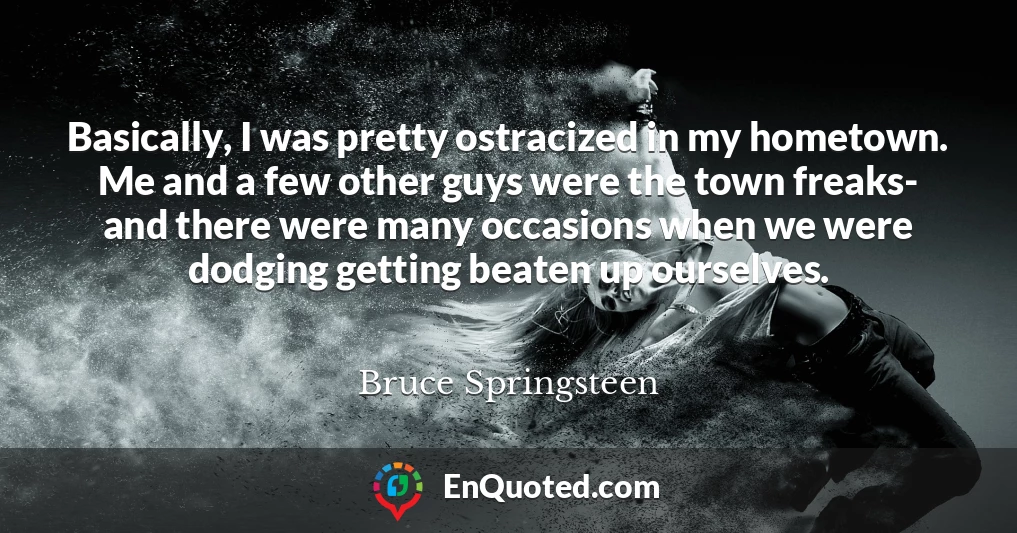 Basically, I was pretty ostracized in my hometown. Me and a few other guys were the town freaks- and there were many occasions when we were dodging getting beaten up ourselves.