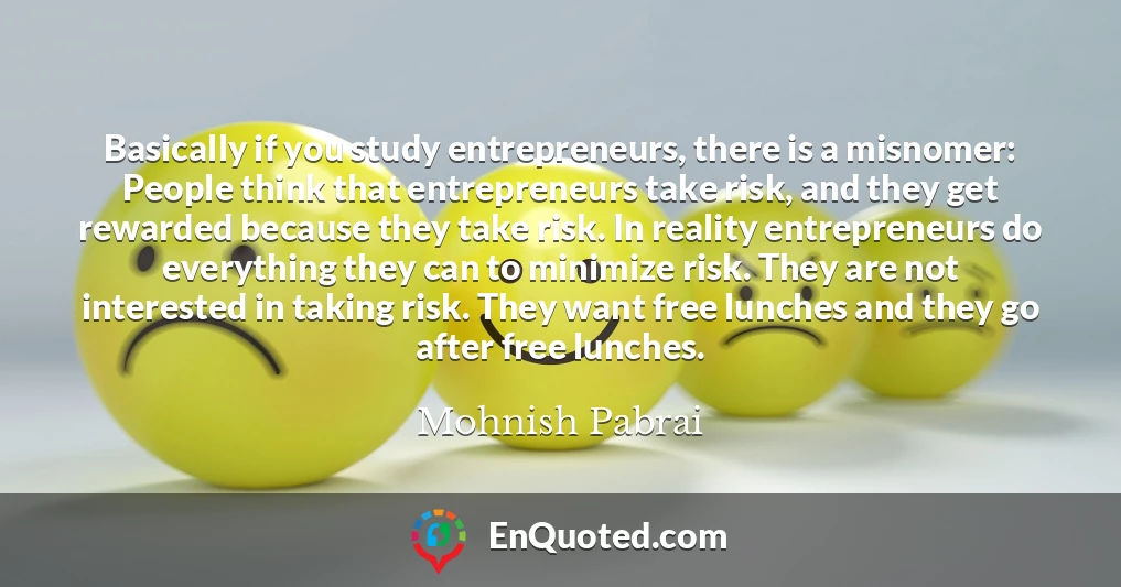 Basically if you study entrepreneurs, there is a misnomer: People think that entrepreneurs take risk, and they get rewarded because they take risk. In reality entrepreneurs do everything they can to minimize risk. They are not interested in taking risk. They want free lunches and they go after free lunches.