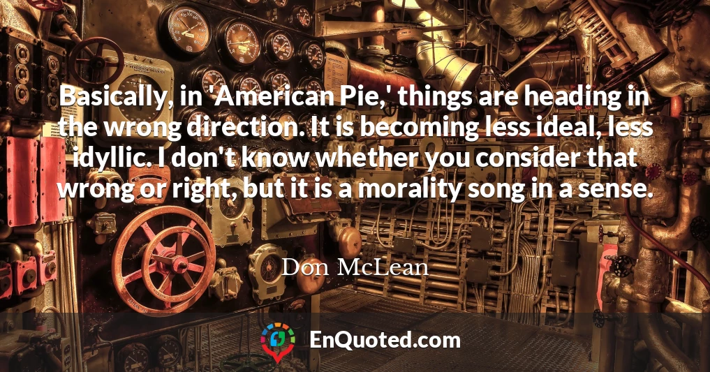 Basically, in 'American Pie,' things are heading in the wrong direction. It is becoming less ideal, less idyllic. I don't know whether you consider that wrong or right, but it is a morality song in a sense.