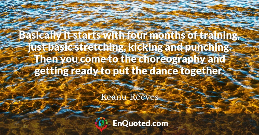 Basically it starts with four months of training, just basic stretching, kicking and punching. Then you come to the choreography and getting ready to put the dance together.