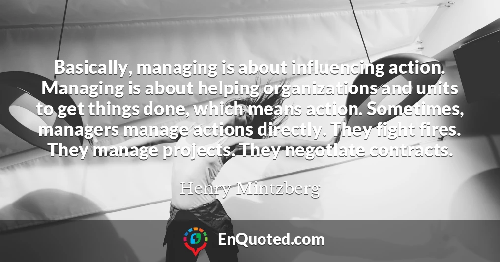 Basically, managing is about influencing action. Managing is about helping organizations and units to get things done, which means action. Sometimes, managers manage actions directly. They fight fires. They manage projects. They negotiate contracts.