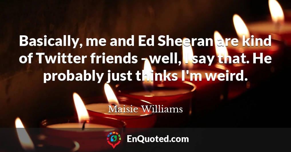 Basically, me and Ed Sheeran are kind of Twitter friends - well, I say that. He probably just thinks I'm weird.