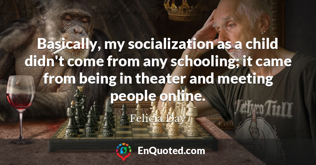 Basically, my socialization as a child didn't come from any schooling; it came from being in theater and meeting people online.