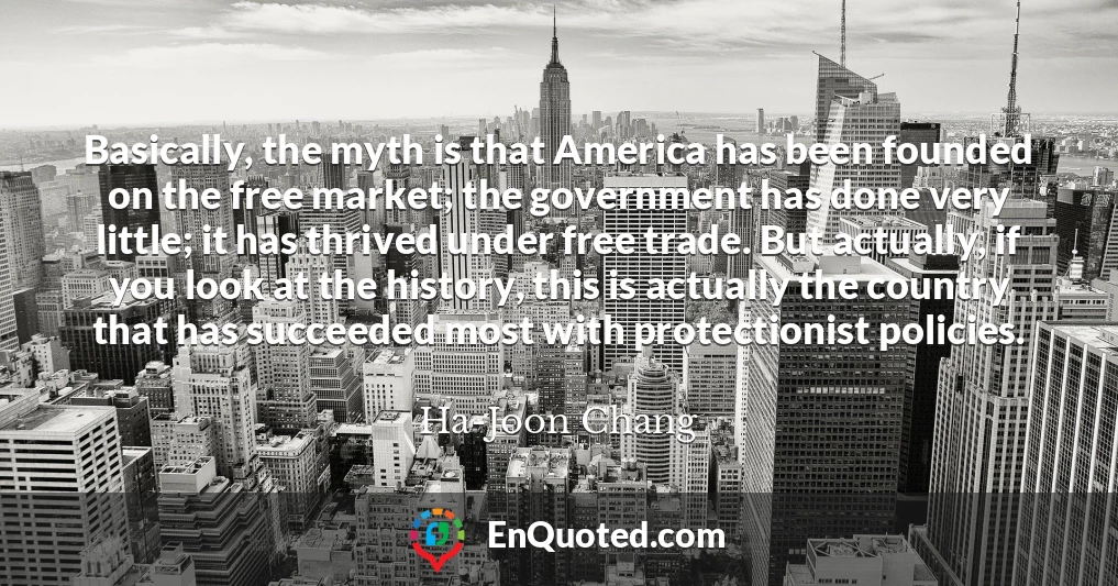 Basically, the myth is that America has been founded on the free market; the government has done very little; it has thrived under free trade. But actually, if you look at the history, this is actually the country that has succeeded most with protectionist policies.
