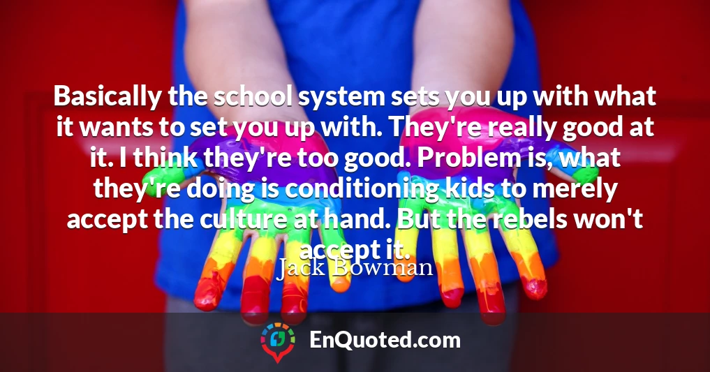 Basically the school system sets you up with what it wants to set you up with. They're really good at it. I think they're too good. Problem is, what they're doing is conditioning kids to merely accept the culture at hand. But the rebels won't accept it.