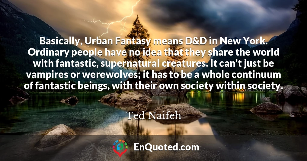 Basically, Urban Fantasy means D&D in New York. Ordinary people have no idea that they share the world with fantastic, supernatural creatures. It can't just be vampires or werewolves; it has to be a whole continuum of fantastic beings, with their own society within society.