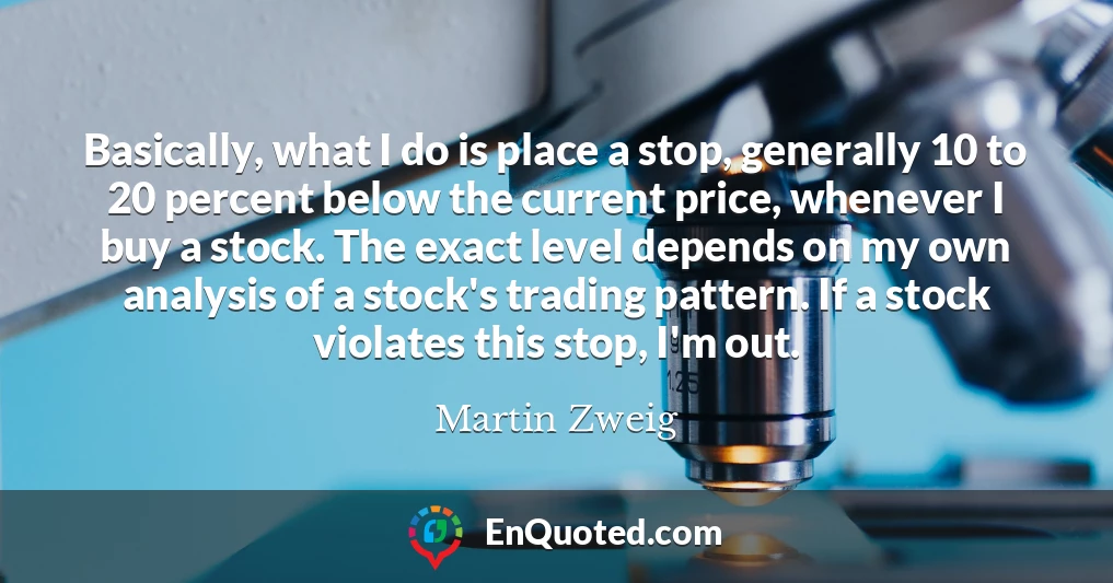 Basically, what I do is place a stop, generally 10 to 20 percent below the current price, whenever I buy a stock. The exact level depends on my own analysis of a stock's trading pattern. If a stock violates this stop, I'm out.