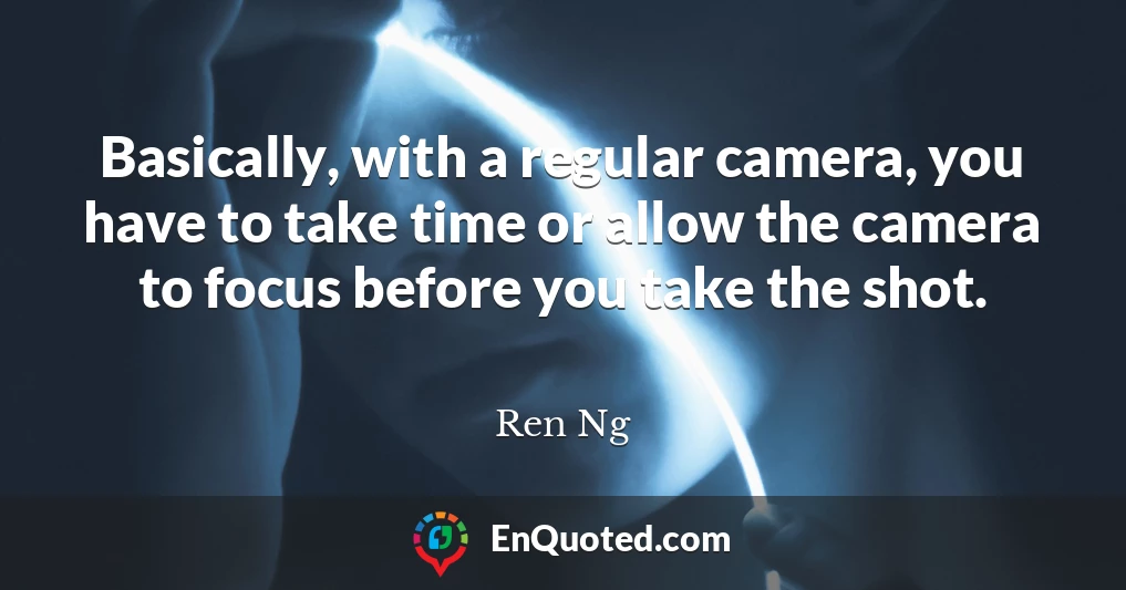 Basically, with a regular camera, you have to take time or allow the camera to focus before you take the shot.